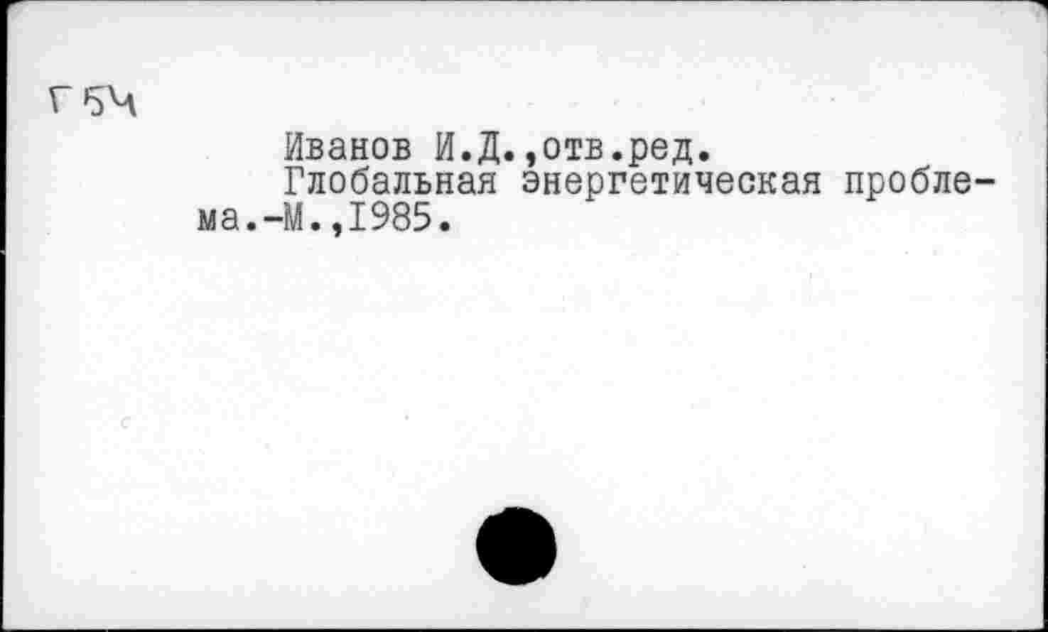 ﻿г 54
Иванов И.Д.,отв.ред.
Глобальная энергетическая проблема.-М. ,1985.